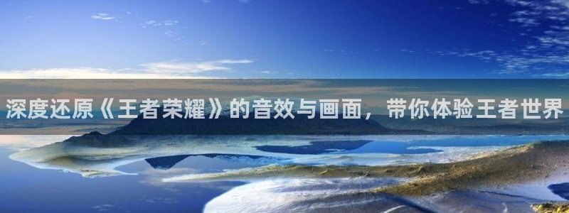 奇亿娱乐游戏：深度还原《王者荣耀》的音效与画面，带你体验王者