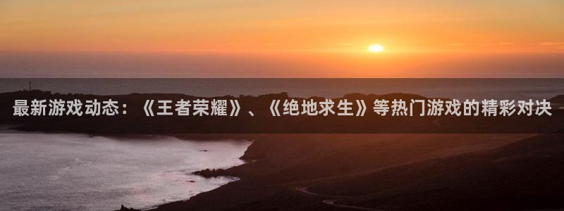 奇亿娱乐app下载：最新游戏动态：《王者荣耀》、《绝地求生》