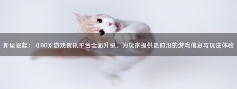 奇亿娱乐登陆：新星崛起：《80》游戏资讯平台全面升级，为玩家