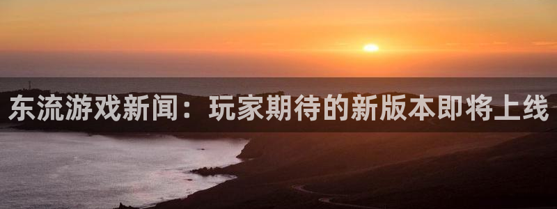 手机奇亿娱乐下载安装：东流游戏新闻：玩家期待的新版本即将上线