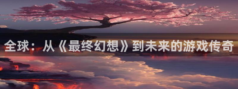 奇亿娱乐什么意思：全球：从《最终幻想》到未来的游戏传奇