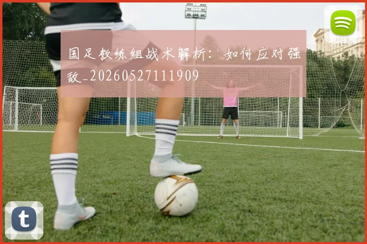 国足教练组战术解析:如何应对强敌_20260527111909