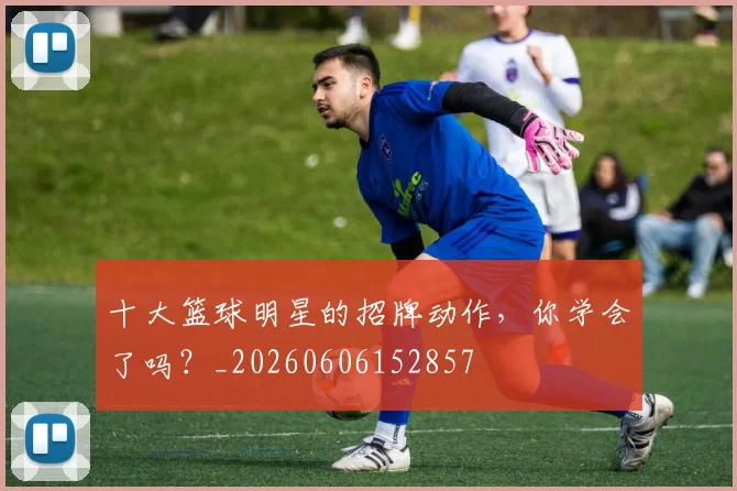 十大篮球明星的招牌动作，你学会了吗？_20260606152857