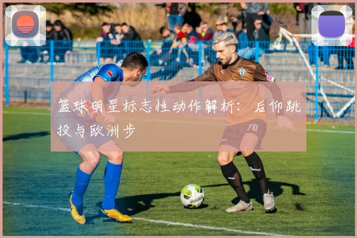 篮球明星标志性动作解析：后仰跳投与欧洲步