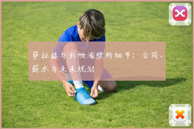 萨拉赫与利物浦续约细节:合同、薪水与未来规划
