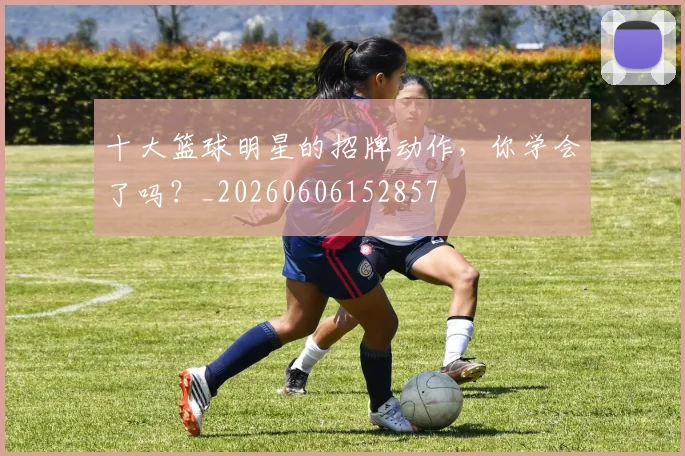 十大篮球明星的招牌动作，你学会了吗？_20260606152857